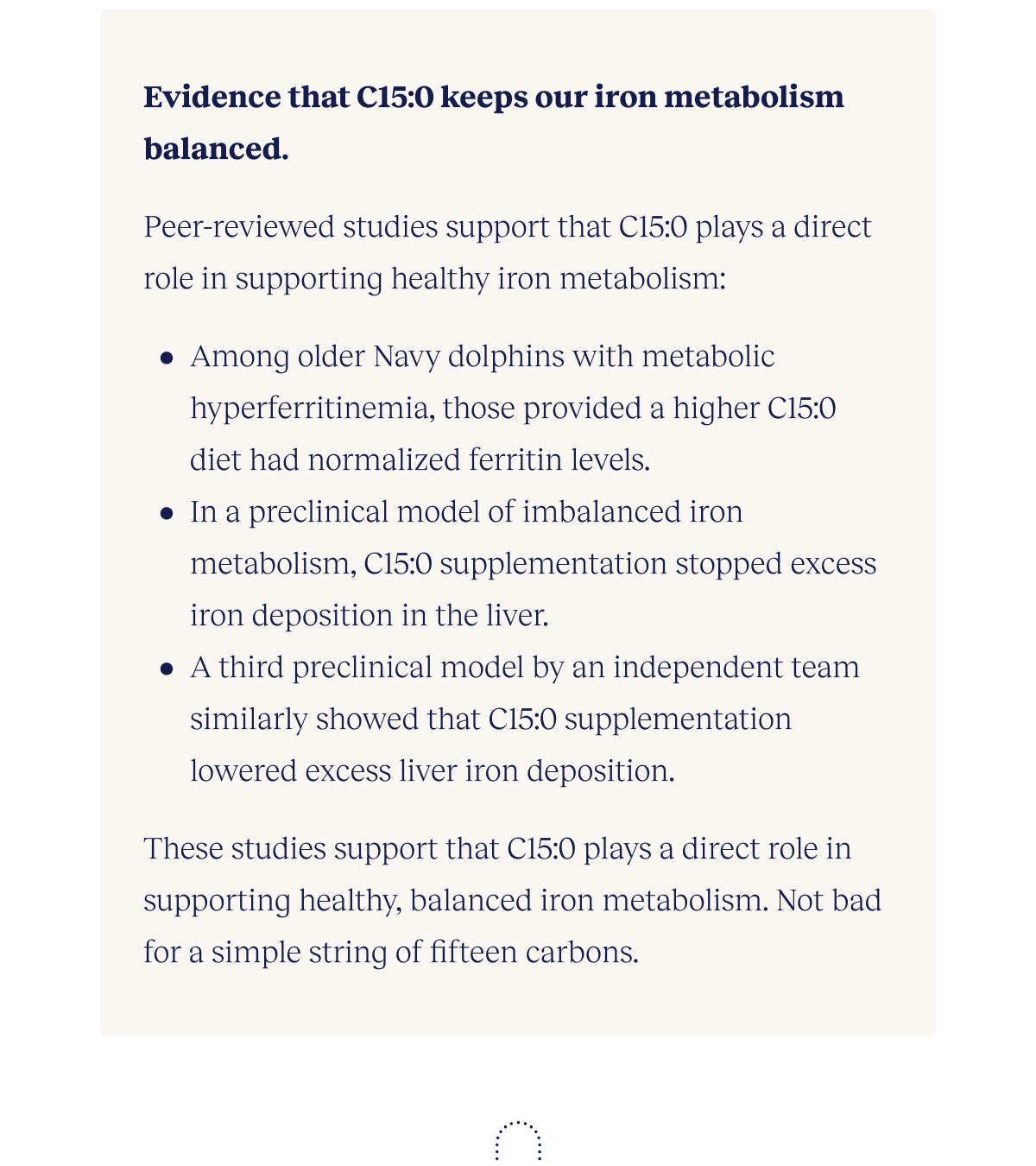 Evidence that C15:0 keeps our iron metabolism balanced.  Three studies support that C15:0 plays a direct role in supporting healthy iron metabolism:  Among older dolphins, those with high ferritin and provided a fish-based diet higher in C15:0 had normalized ferritin levels. In a model of imbalance iron metabolism, C15:0 supplementation all stopped excess iron deposition in the liver. A third model by an independent team similarly showed that C15:0 supplementation lowered excess liver iron deposition.  These studies support that C15:0 plays a direct role in supporting healthy, balanced iron metabolism. Not bad for a simple string of fifteen carbons.