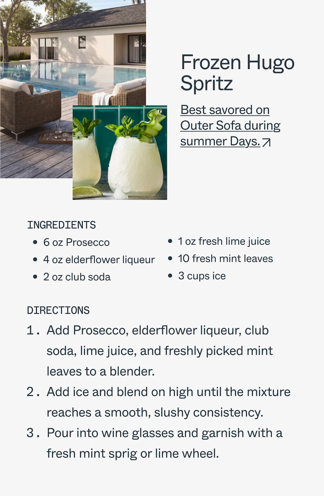 Frozen Hugo Spritz Best savored on Outer Sofa during summer Days. Ingredients  6 oz Prosecco 4 oz elderflower liqueur 2 oz club soda 1 oz fresh lime juice 10 fresh mint leaves 3 cups ice  1.Add Prosecco, elderflower liqueur, club soda, lime juice, and mint leaves into a blender. 2.Add ice and blend on high until the mixture reaches a smooth, slushy consistency. 3.Pour into wine glasses and garnish with a fresh mint sprig or lime wheel.