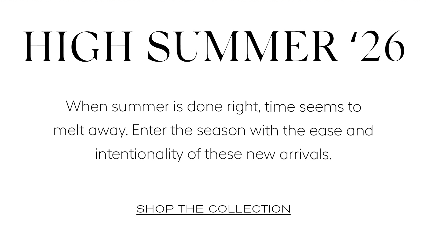 High Summer ‘26  When summer is done right, time seems to melt away. Enter the season with the ease and intentionality of these new arrivals.&nbsp;  SHOP THE COLLECTION