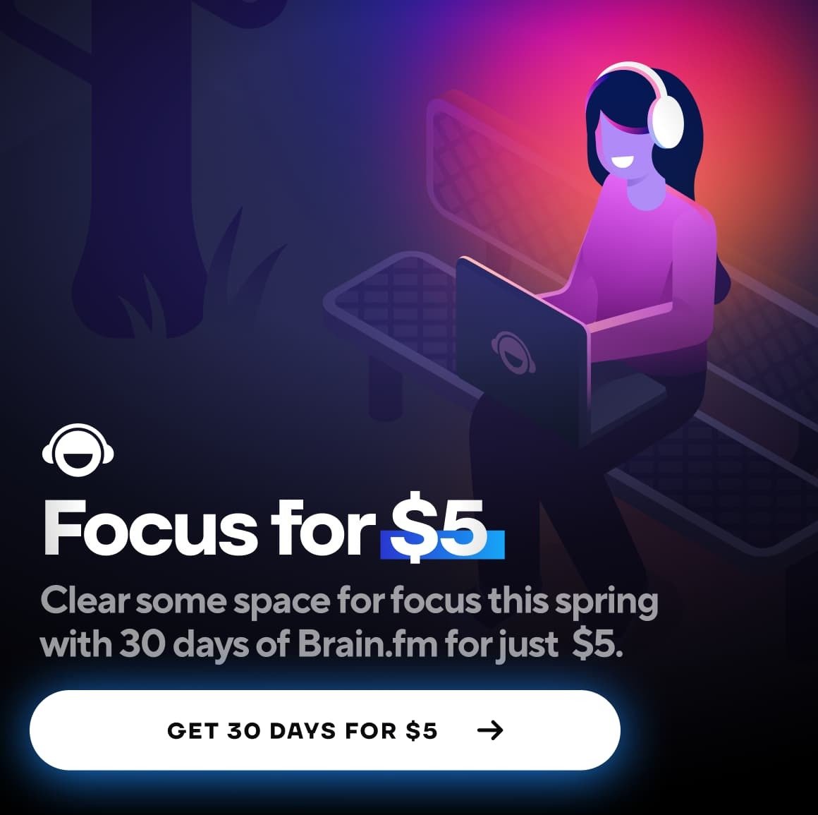 Focus for $5 — Clear some space for focus this spring with 30 days of Brain.fm for just $5