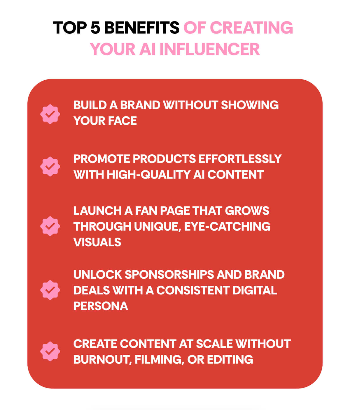 TOP 5 BENEFITS OF CREATING  YOUR AI INFLUENCER Build a brand without showing your face Promote products effortlessly with high-quality AI content Launch a fan page that grows through unique, eye-catching visuals Unlock sponsorships and brand deals with a consistent digital persona Create content at scale without burnout, filming, or editing