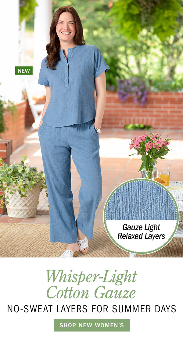 Whisper-Light Cotton Gauze No-Sweat Layers for Summer Days. Shop New Women's. Gauze Light Relaxed Layers. New: Women's Cotton Gauze Short-Sleeve Top, New: Women's Cotton Gauze Wide-Leg Pull-On Pants