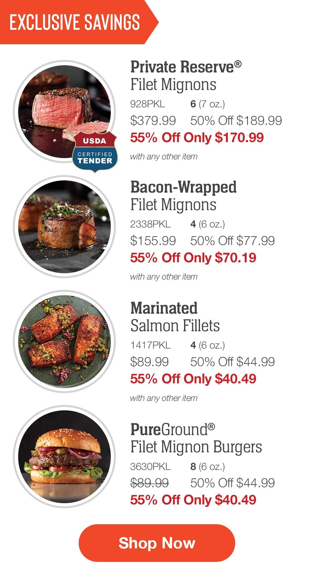 EXCLUSIVE SAVINGS | Private Reserve® Filet Mignons - 928PKL 6 (7 oz.) $379.99	50% Off $189.99 55% Off Only $170.99 with any other item | Bacon-Wrapped Filet Mignons - 2338PKL	4 (6 oz.) $155.99	50% Off $77.99 55% Off Only $70.19 with any other item | Marinated Salmon Fillets - 1417PKL	4 (6 oz.) $89.99	50% Off $44.99 55% Off Only $40.49 with any other item | PureGround® Filet Mignon Burgers - 3630PKL	8 (6 oz.) $89.99	50% Off $44.99 55% Off Only $40.49 || SHOP NOW