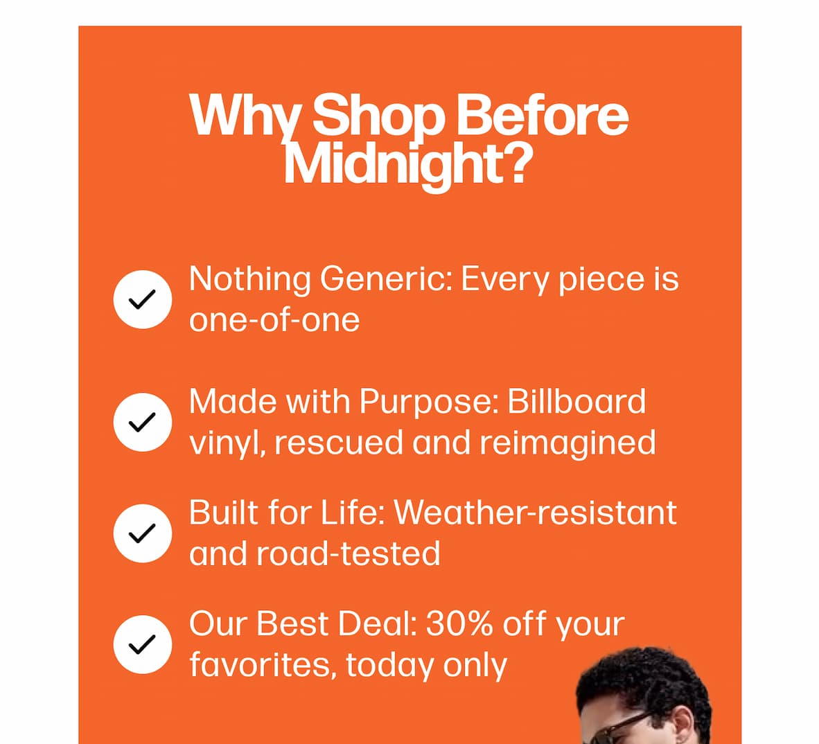 Why Shop Before Midnight? Nothing Generic: Every piece is one-of-one Made with Purpose: Billboard vinyl, rescued and reimagined Built for Life: Weather-resistant and road-tested Our Best Deal: 30% off your favorites, today only