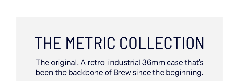 THE METRIC COLLECTION The original. A retro-industrial 36mm case that's been the backbone of Brew since the beginning.