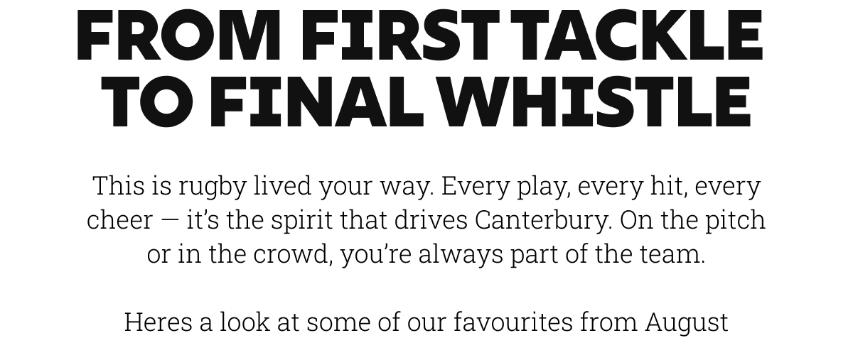 From first tackle  to final whistle. This is rugby lived your way. Every play, every hit, every cheer — it’s the spirit that drives Canterbury. On the pitch or in the crowd, you’re always part of the team.  Heres a look at some of our favourites from August