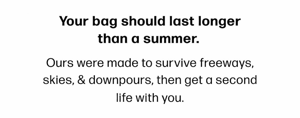 Your bag should last longer than a summer.  Ours were made to survive freeways, skies, & downpours, then get a second life with you. 