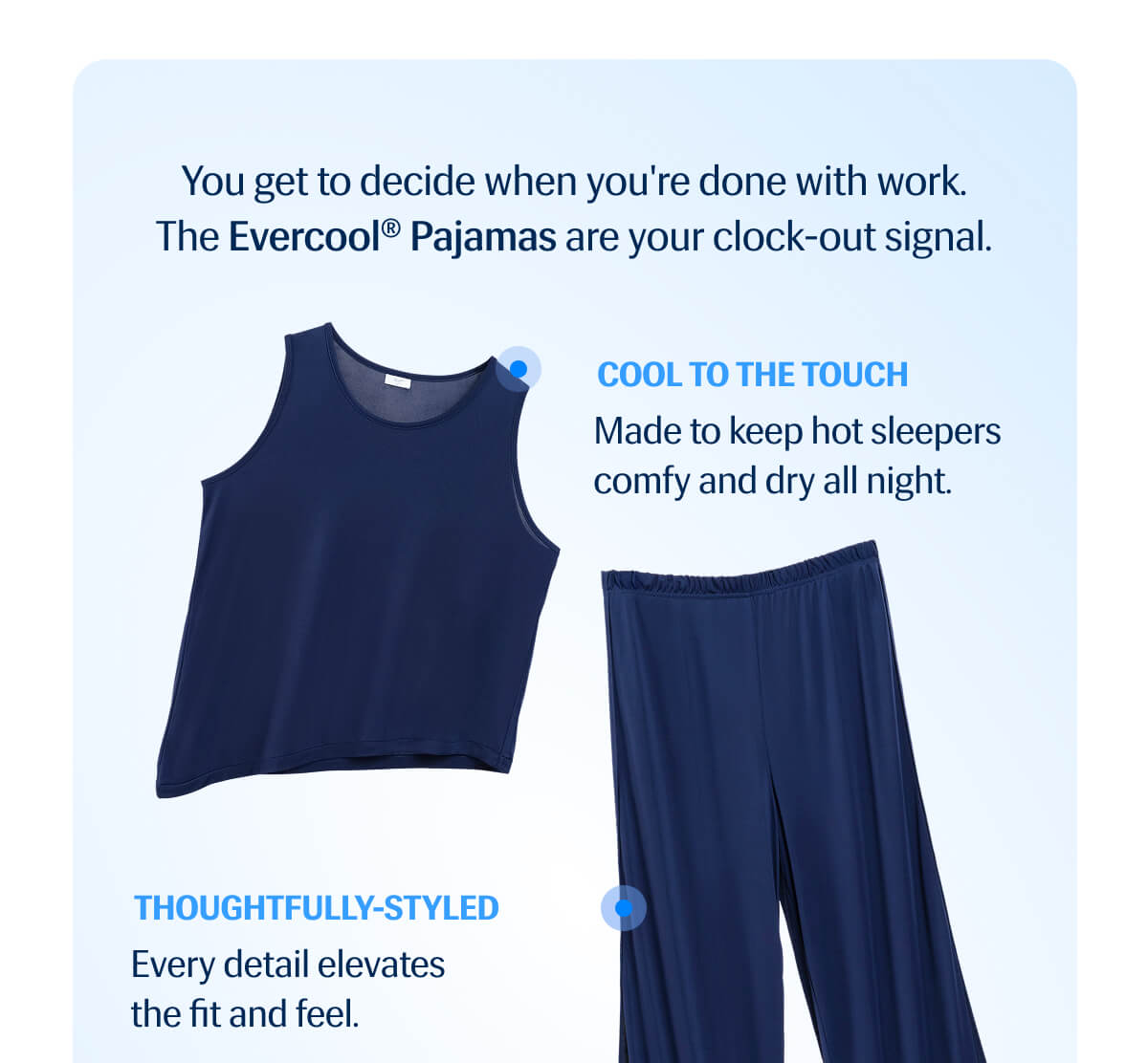 You get to decide when you're done with work. | The Evercool® Pajamas are your clock-out signal. | Cool to the Touch - Made to keep hot sleepers comfy and dry all night.
