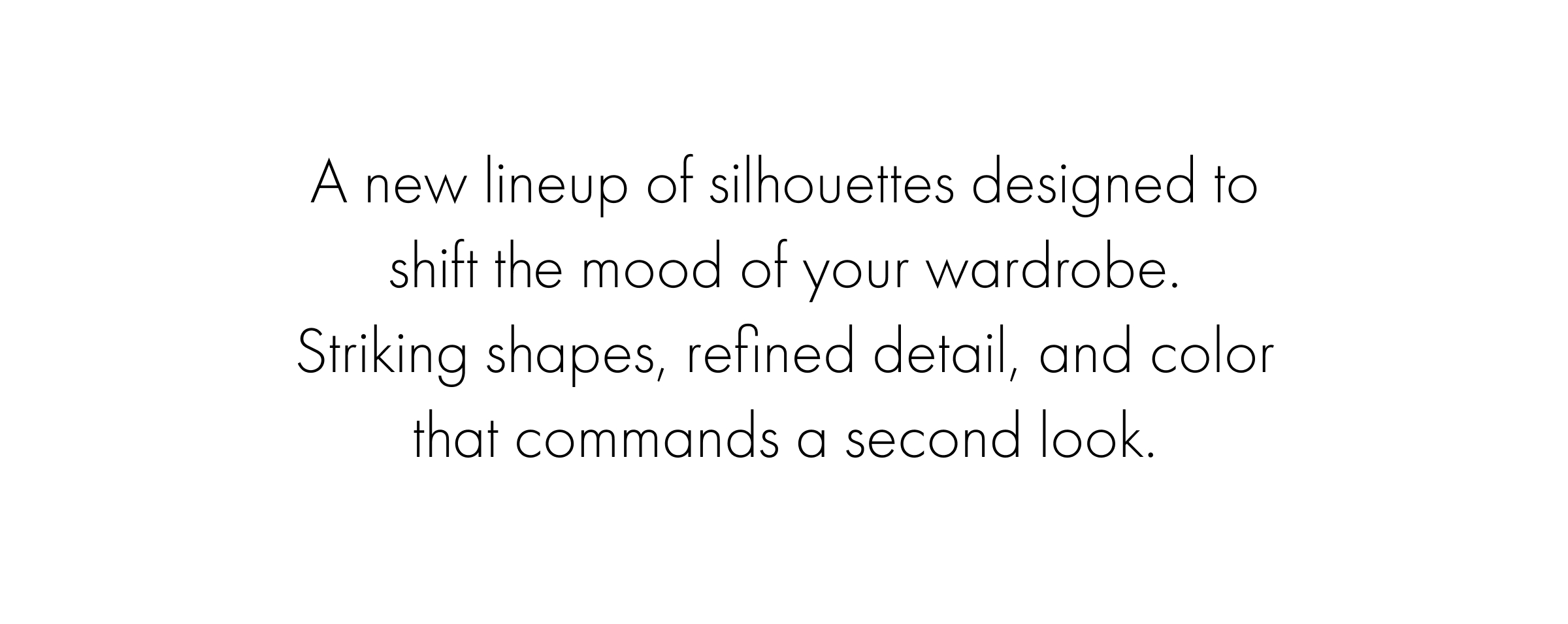 A new lineup of silhouettes designed to shift the mood of your wardrobe. Striking shapes, refined detail, and color that commands a second look.