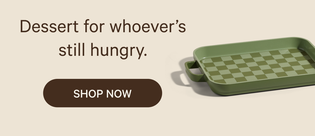 Dessert for whoever’s still hungry. SHOP NOW
