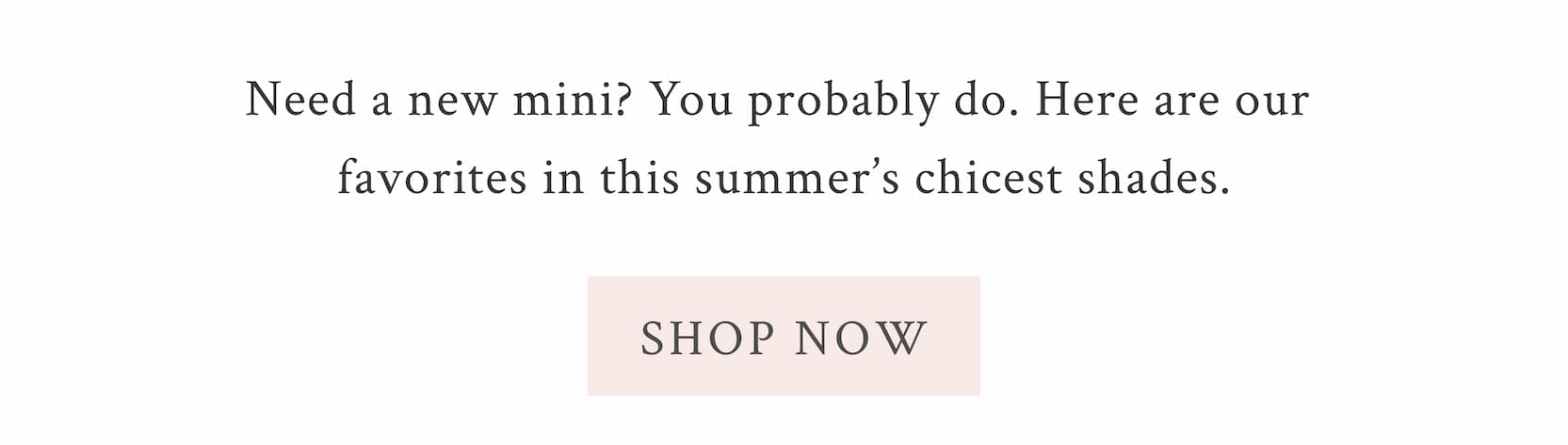 Need a new mini? You probably do. Here are our favorites in this summer’s chicest shades. <SHOP NOW>