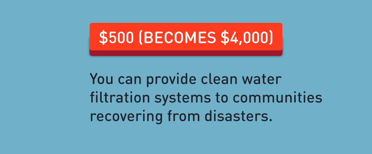 $500 (becomes $4,000): You can provide clean water filtration systems to communities recovering from disasters.