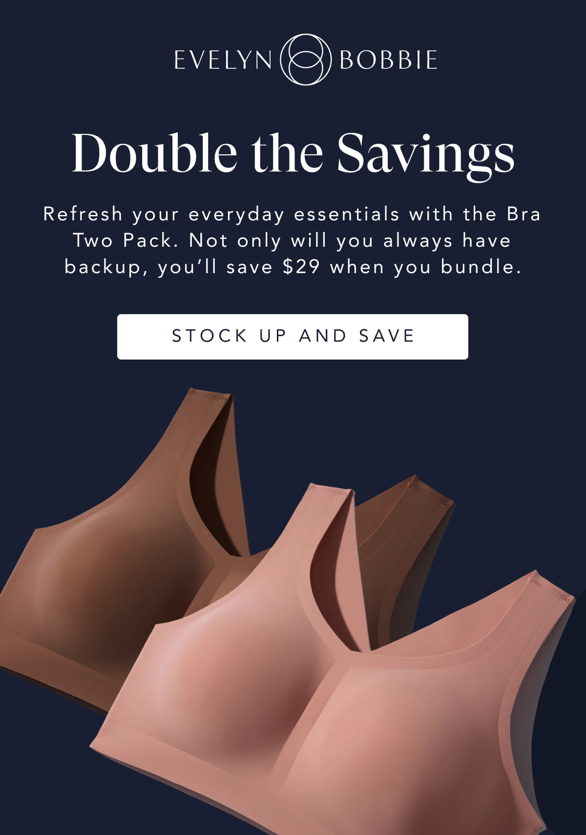 Double the Savings Refresh your everyday essentials with the Bra Two Pack. Not only will you always have backup, you’ll save $46 when you bundle.  Stock up and save