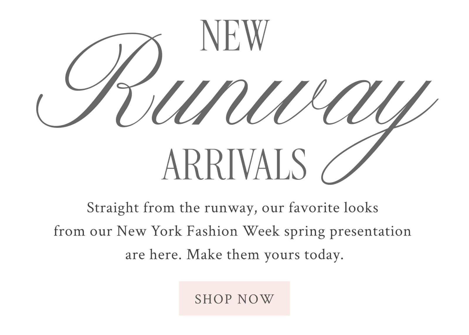 NEW RUNWAY ARRIVALS      Straight from the runway, our favorite looks from our New York Fashion Week spring presentation are here. Make them yours today. <SHOP NOW>