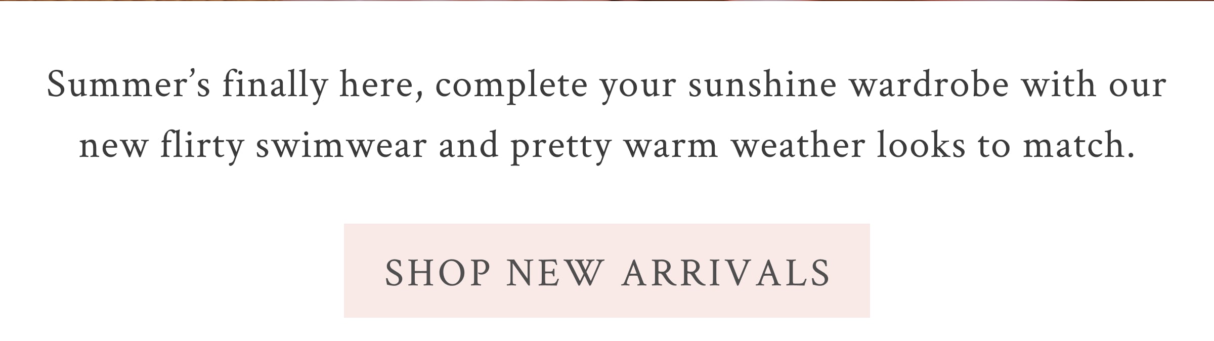 Summer’s finally here, complete your sunshine wardrobe with our new flirty swimwear and pretty warm weather looks to match. <SHOP NEW ARRIVALS>
