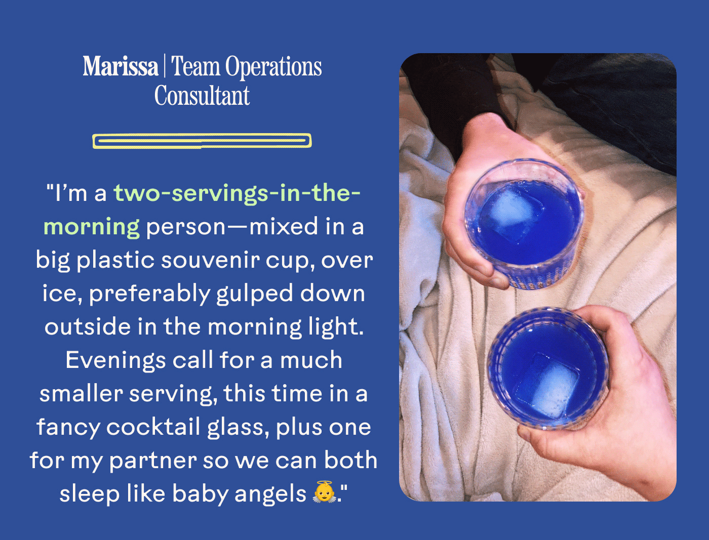 Marissa | Team Operations Consultant "I’m a two-servings-in-the-morning person—mixed in a big plastic souvenir cup, over ice, preferably gulped down outside in the morning light. Evenings call for a much smaller serving, this time in a fancy cocktail glass, plus one for my partner so we can both sleep like baby angels 👼."
