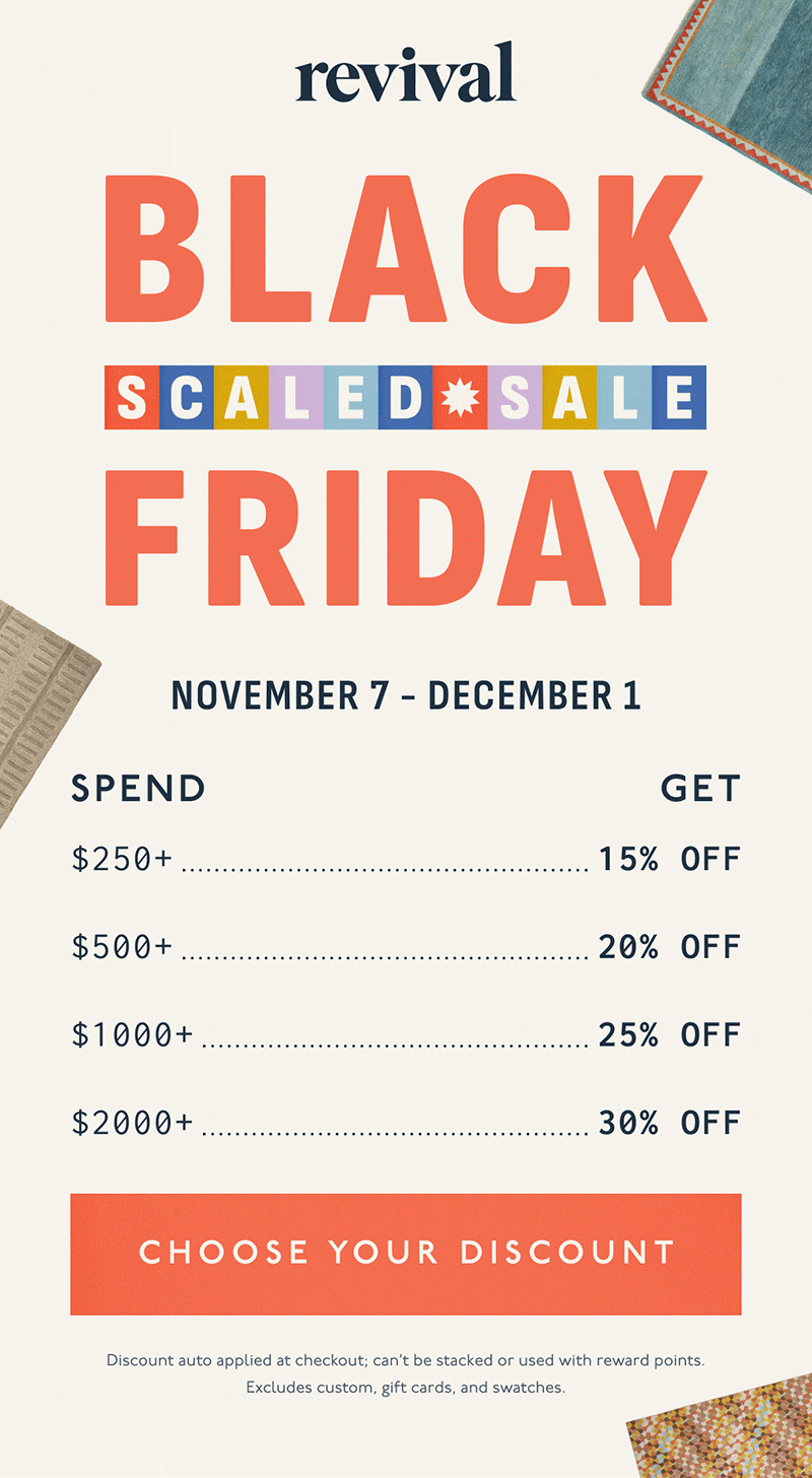 Revival | BLACK FRIDAY SCALED SALE | November 7 - December 1 | Spend $250+, Get 15% Off | Spend $500+, Get 20% Off | Spend $1000+, Get 25% Off | Spend $2000+, Get 30% Off | [ CHOOSE YOUR DISCOUNT ] | Discount auto applied at checkout; can’t be stacked or used with reward points. Excludes custom, gift cards, and swatches.