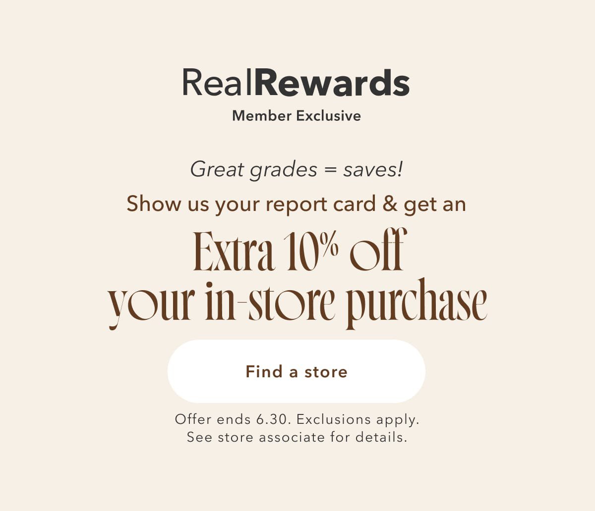 Real Rewards Member Exclusive | Great Grades = saves! Show us your report card & get an Extra 10% off your in-store purchase | Find a store | Offer ends 6.30. Exclusions apply. See store associate for details
