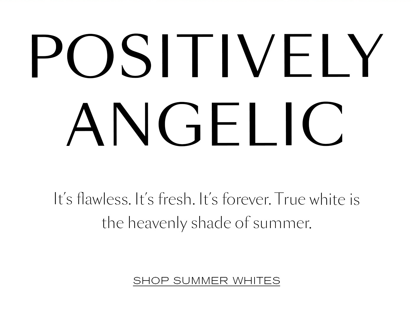 Positively Angelic  It’s flawless. It’s fresh. It’s forever. True white is the heavenly shade of summer.&nbsp;  SHOP SUMMER WHITES