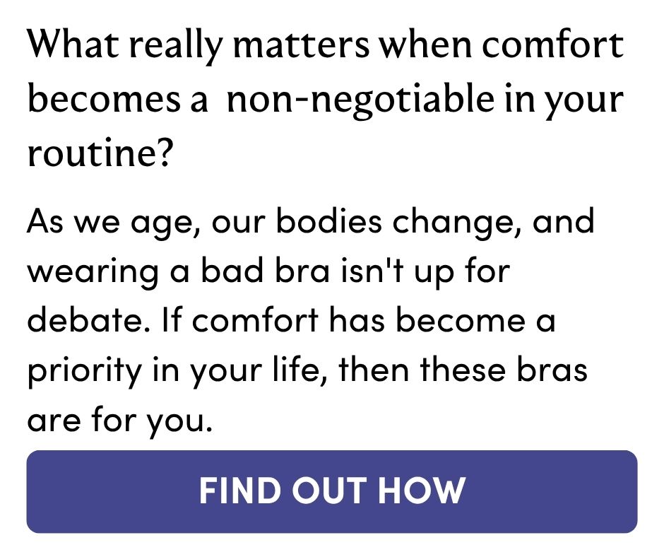 What really matters when comfort becomes a non-negotiable in your routine? As we age, our bodies change, and wearing a bad bra isn't up for debate. If comfort has become a priority in your life, then these bras are for you. FIND OUT HOW