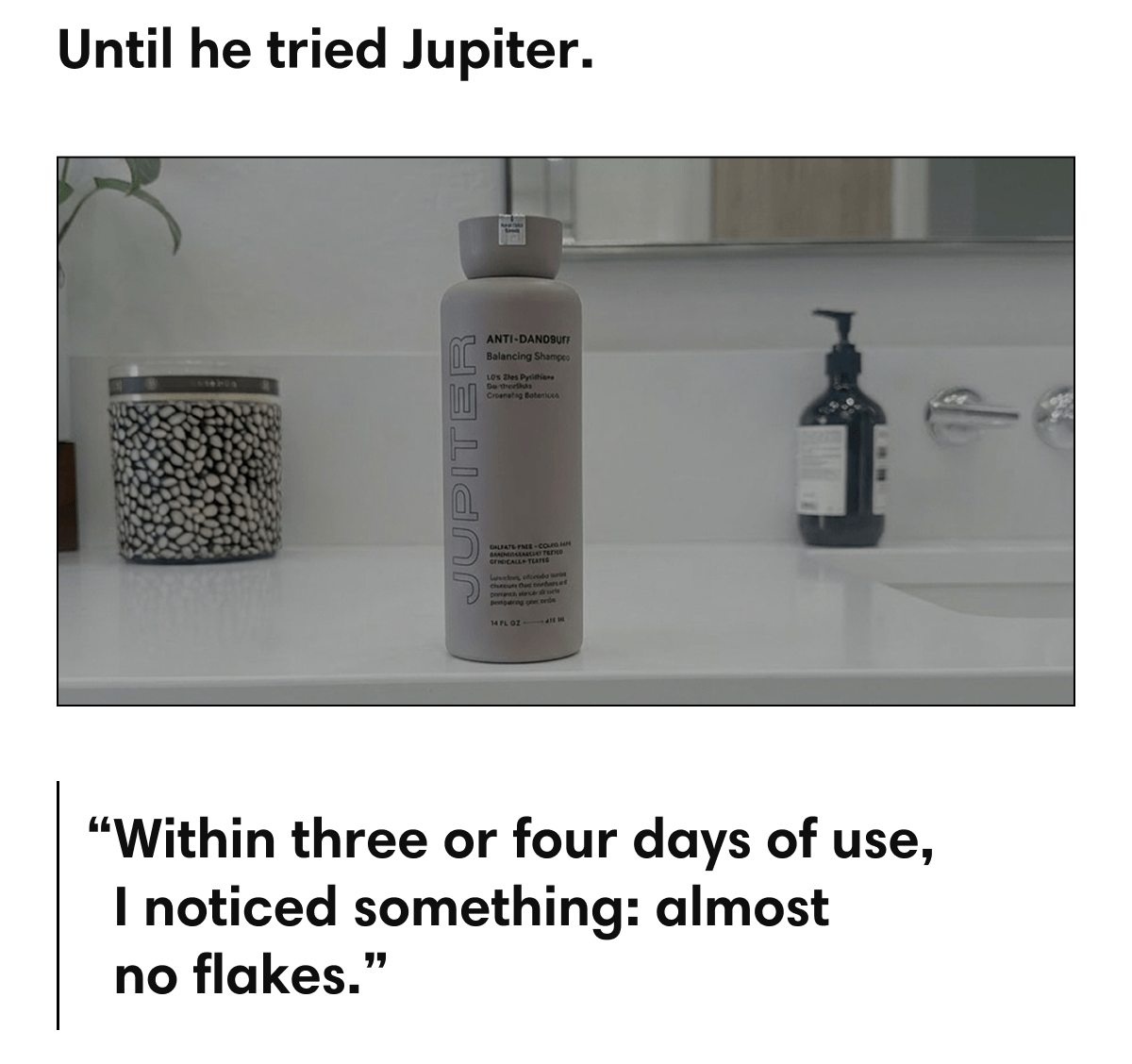 Until he tried Jupiter. | “Within three or four days of use, I noticed something: almost no flakes.”