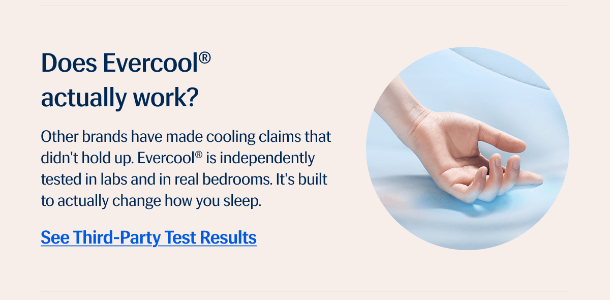 Does Evercool® actually work? – Other brands have made cooling claims that didn't hold up. | Evercool® is independently tested in labs and in real bedrooms. | It's built to actually change how you sleep. | See Third-Party Test Results 
