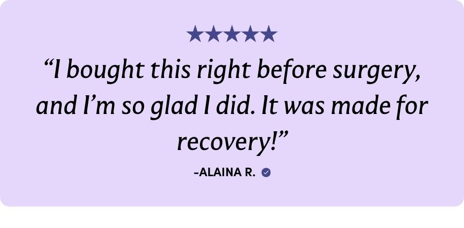 "I bought this right before surgery, and I'm so glad I did. It was made for recovery!" -ALAINA R.