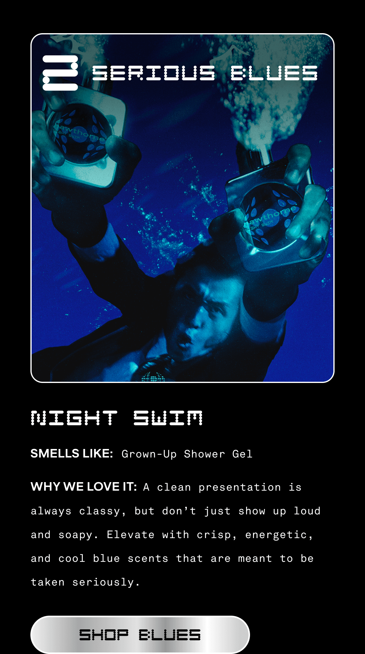 2. SERIOUS BLUES  NIGHT SWIM  SMELLS LIKE: Grown-Up Shower Gel  WHY WE LOVE IT: A clean presentation is always classy, but don’t just show up loud and soapy. Elevate with crisp, energetic, and cool blue scents that are meant to be taken seriously.  SHOP BLUES