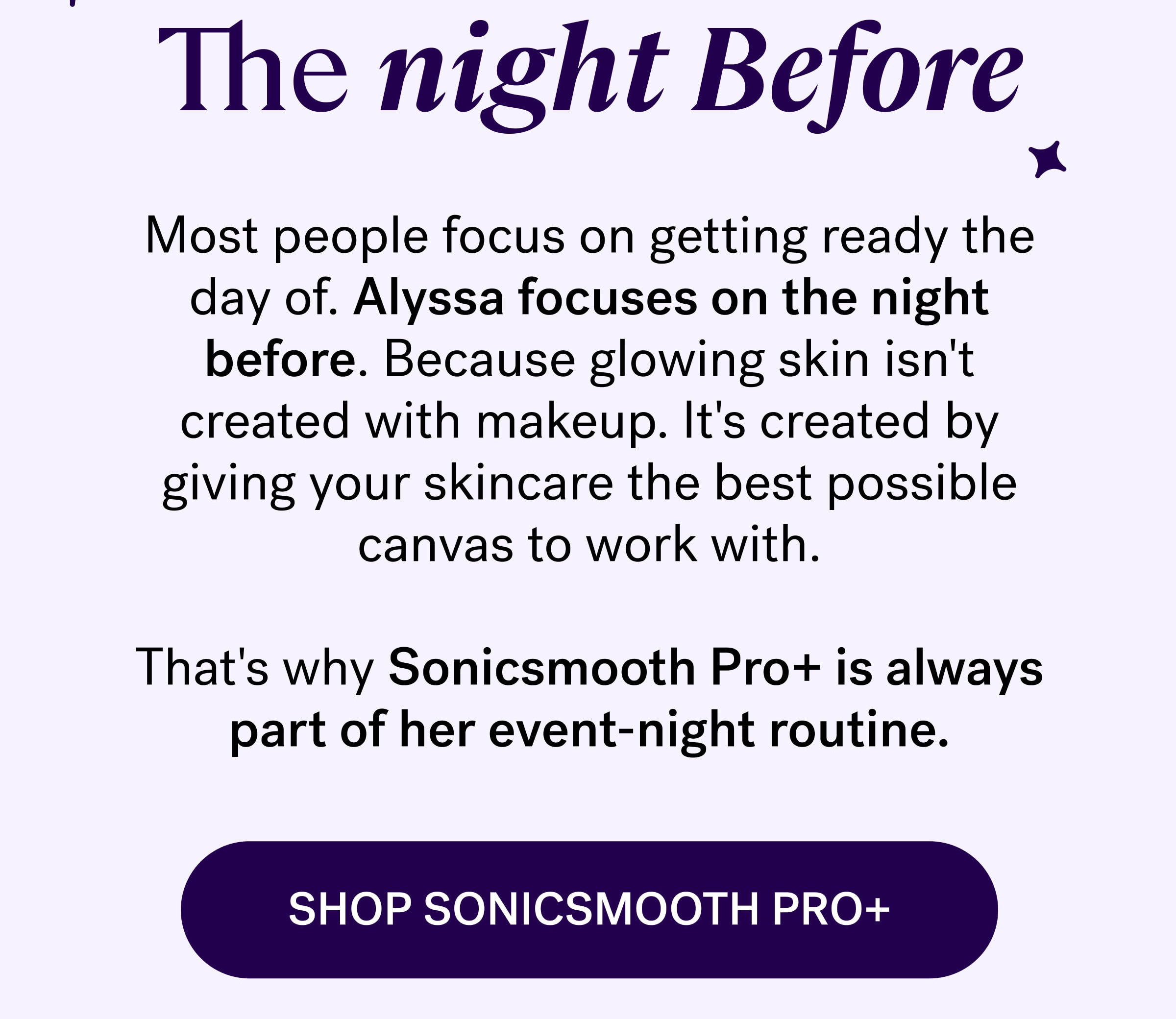 The night Before Most people focus on getting ready the day of. Alyssa focuses on the night before. Because glowing skin isn't created with makeup. It's created by giving your skincare the best possible canvas to work with. &nbsp; That's why Sonicsmooth Pro+ is always part of her event-night routine. SHOP SONICSMOOTH PRO+
