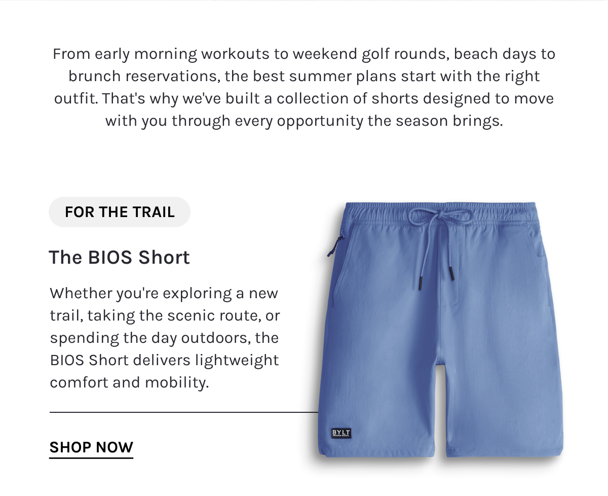 From early morning workouts to weekend golf rounds, beach days to brunch reservations, the best summer plans start with the right outfit. That's why we've built a collection of shorts designed to move with you through every opportunity the season brings.  FOR THE TRAIL  The BIOS Short  Whether you're exploring a new trail, taking the scenic route, or spending the day outdoors, the BIOS Short delivers lightweight comfort and mobility.  [[SHOP NOW]]