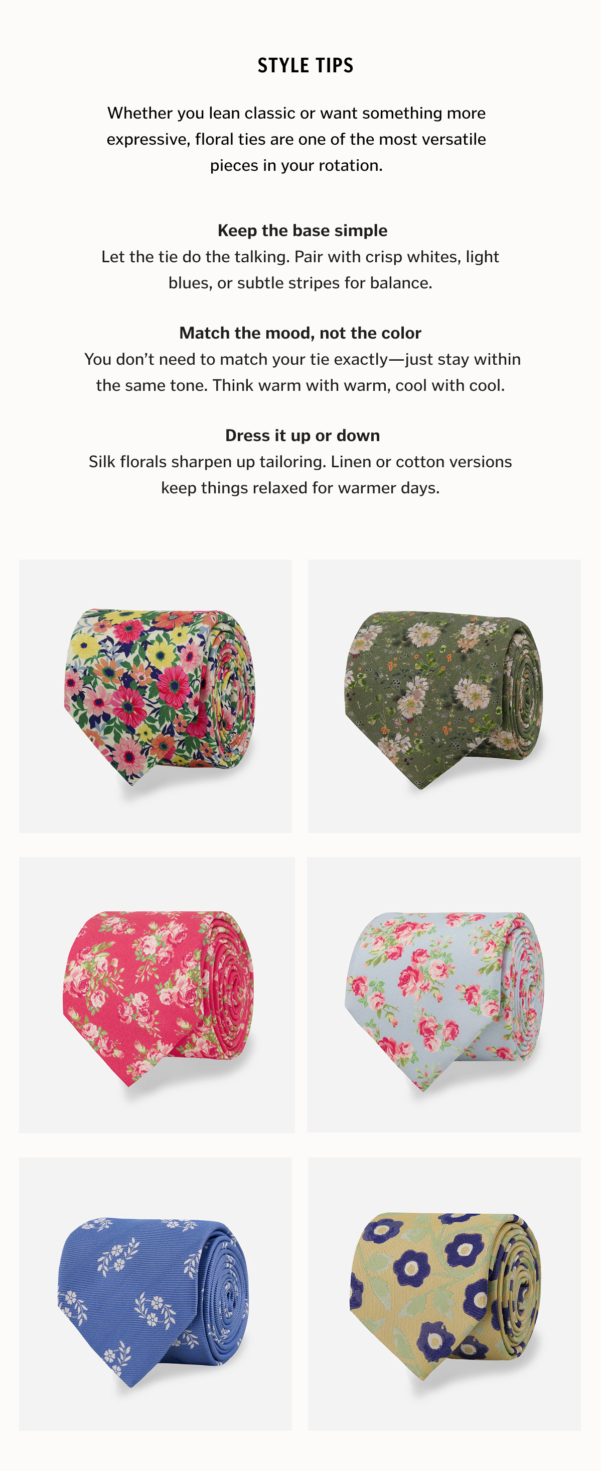 Whether you lean classic or want something more expressive, floral ties are one of the most versatile pieces in your rotation. Here’s how to get it right every time: 1. Keep the base simple  Let the tie do the talking. Pair with crisp whites, light blues, or subtle stripes for balance. 2. Match the mood, not the color  You don’t need to match your tie exactly—just stay within the same tone. Think warm with warm, cool with cool. 3. Dress it up or down  Silk florals sharpen up tailoring. Linen or cotton versions keep things relaxed for warmer days.