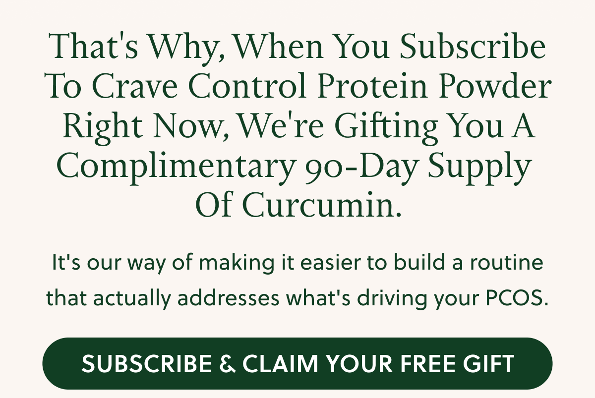 That's Why, When You Subscribe To Crave Control Protein Powder Right Now, We're Gifting You A Complimentary 90-Day Supply Of Curcumin. It's our way of making it easier to build a routine that actually addresses what's driving your PCOS. SUBSCRIBE & CLAIM YOUR FREE GIFT