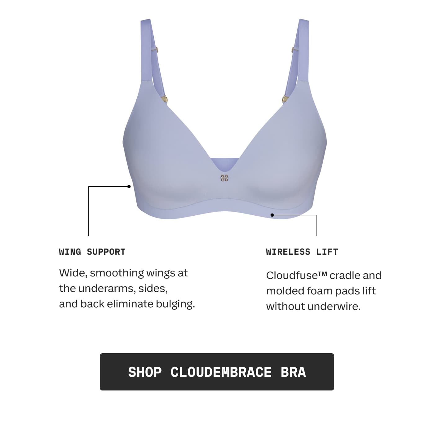 WING SUPPORT | Wide, smoothing wings at the underarms, sides, and back eliminate bulging. | WIRELESS LIFT | Cloudfuse™ cradle and molded foam pads lift without underwire. | SHOP CLOUDEMBRACE BRA