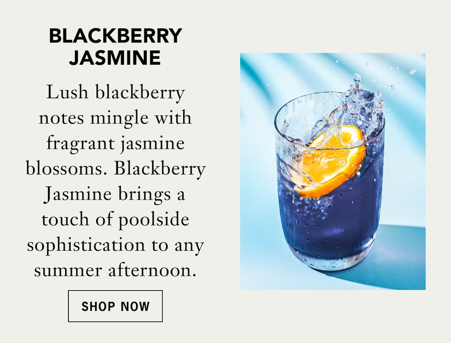 Blackberry Jasmine   Lush blackberry notes mingle with fragrant jasmine blossoms. Blackberry Jasmine brings a touch of poolside sophistication to any summer afternoon.   Shop Now 