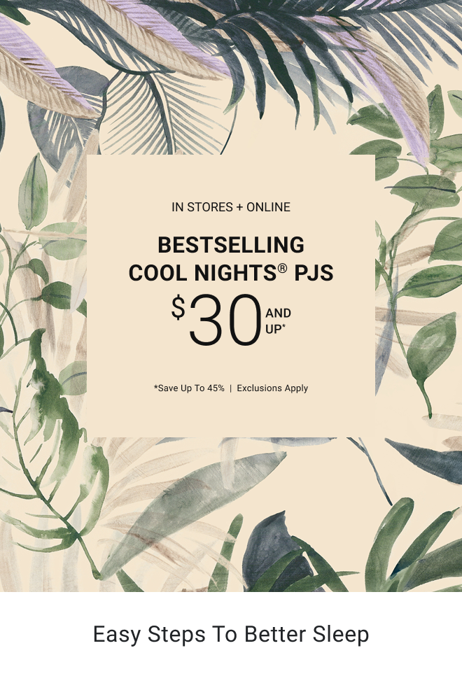 In stores + online bestselling Cool Nights® PJs $30 and up* *Save up to 45%  |  Exclusions apply Easy Steps to Better Sleep