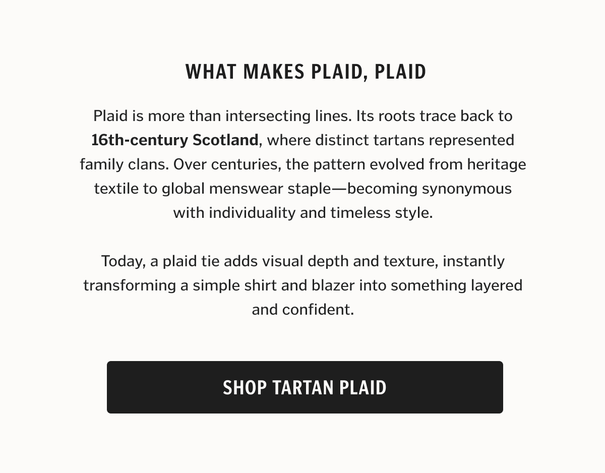 Plaid is more than intersecting lines. Its roots trace back to 16th-century Scotland, where distinct tartans represented family clans. Over centuries, the pattern evolved from heritage textile to global menswear staple—becoming synonymous with individuality and timeless style. Today, a plaid tie adds visual depth and texture, instantly transforming a simple shirt and blazer into something layered and confident.