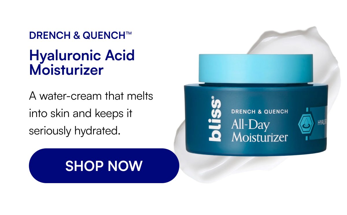 Drench & Quench™ Hyaluronic Acid Moisturizer A water-cream that melts into skin and keeps it seriously hydrated. SHOP NOW