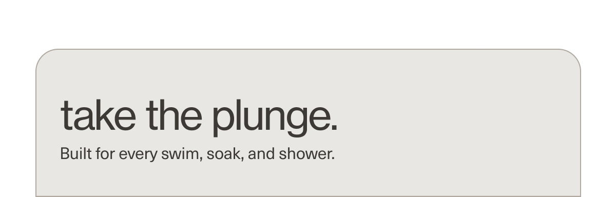 take the plunge. | Built for every swim, soak, and shower.