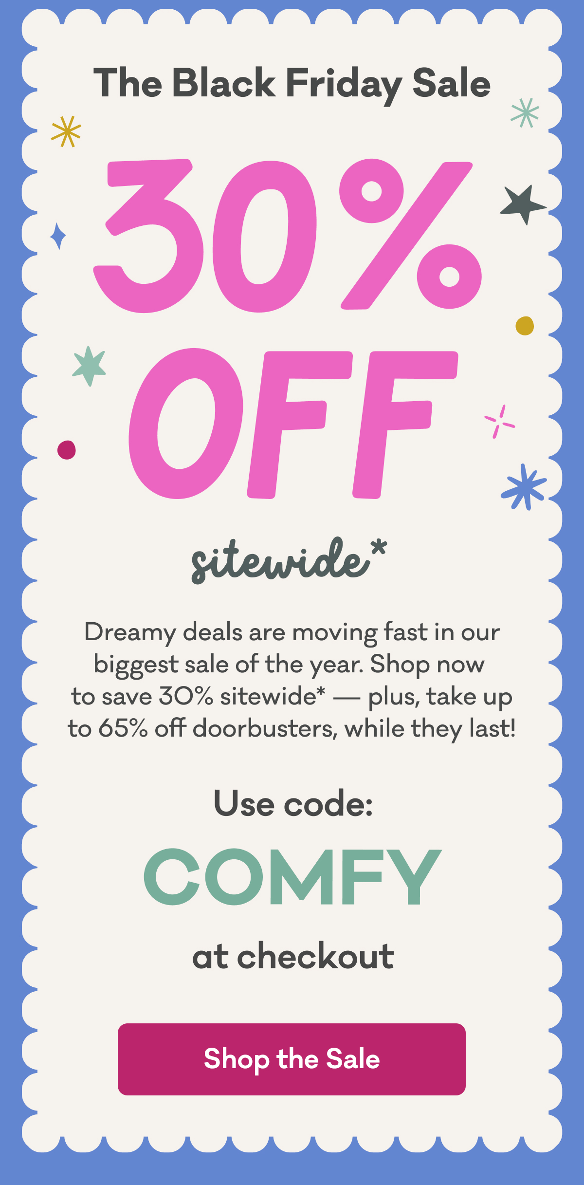 The Black Friday Sale | 30% Off Sitewide* | Dreamy deals are moving fast in our biggest sale of the year. Shop now  to save 30% sitewide* — plus, take up to 65% off doorbusters, while they last! | Use code: COMFY at checkout | Shop the Sale