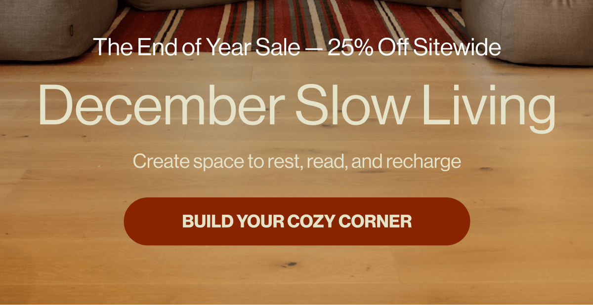 The End of Year Sale — 25% Off Sitewide December Slow Living Create space to rest, read, and recharge BUILD YOUR COZY CORNER