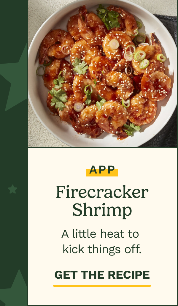 APP: Firecracker Shrimp. A little heat to kick things off.  GET THE RECIPE