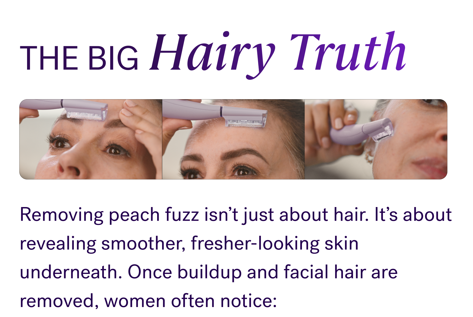 The Big Hairy Truth  Removing peach fuzz isn’t just about hair. It’s about revealing smoother, fresher-looking skin underneath. Once buildup and facial hair are removed, women often notice:  Skin instantly looks brighter and smoother Skincare absorbs better Texture feels softer and more refined Skin regains a healthier-looking glow