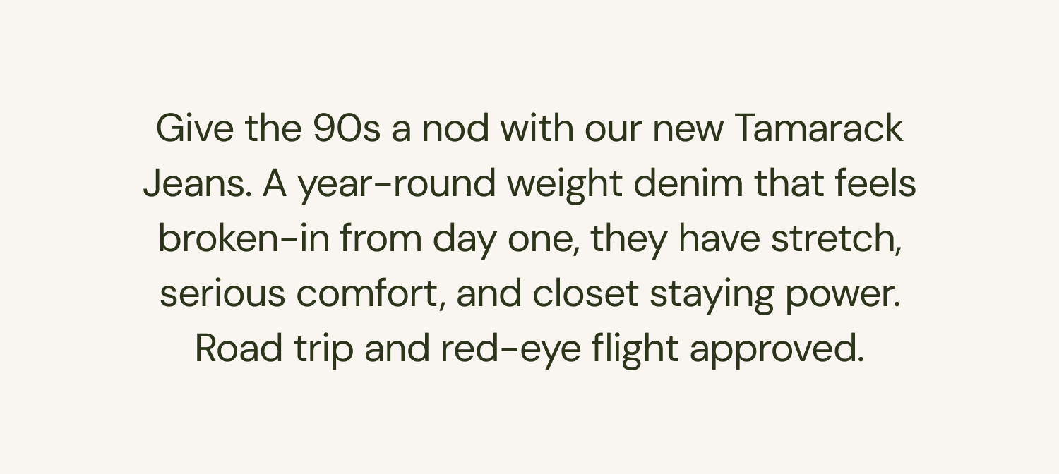 Give the 90s a nod with our new Tamarack Jeans. A year-round weight denim that feels broken-in from day one, they have stretch, serious comfort, and closet staying power. Road trip and red-eye flight approved.