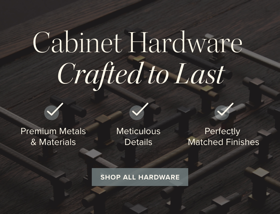 Cabinet Hardware Crafted to Last - Premium Metals & Materials / Meticulous Details / Perfectly Matched Finishes - Shop All Hardware