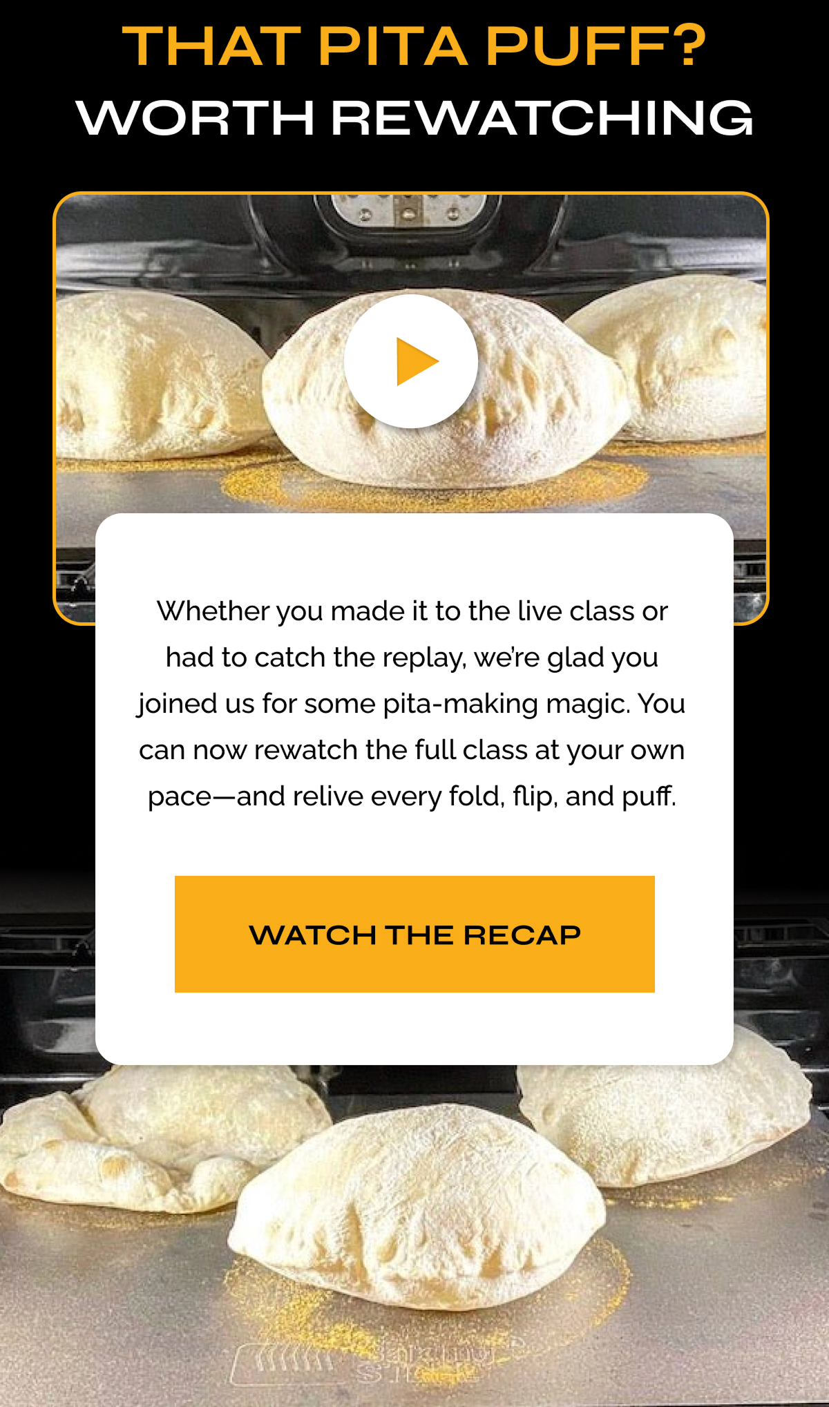THAT PITA PUFF? WORTH REWATCHING - Wether you made it to the live class or had to catch the replay, we're glad you joined us for some pita-making magic. You can now rewatch the full class at your own pace--and relive every fold, flip, and puff. WATCH THE RECAP