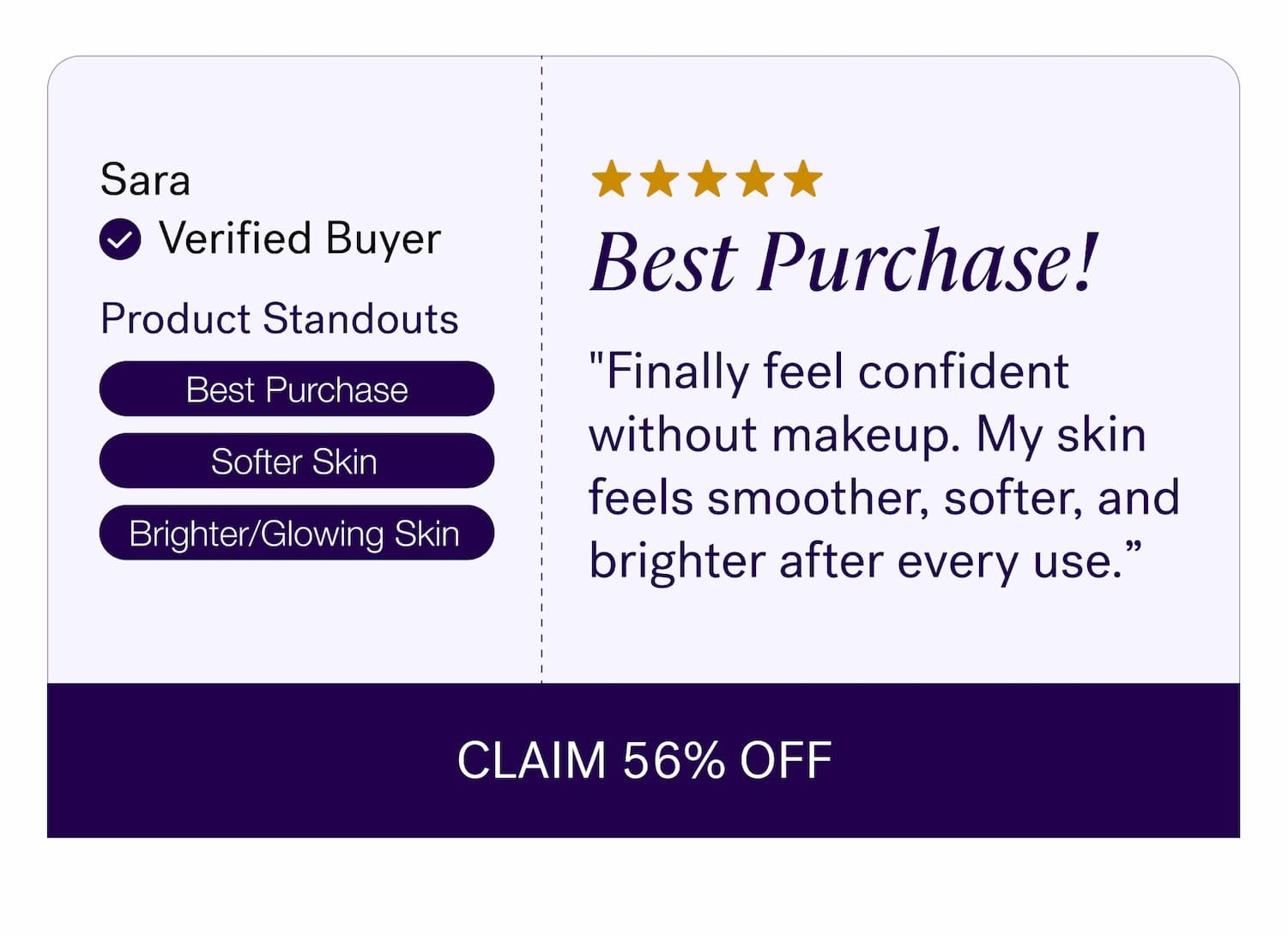 Sara Verified Buyer Best Purchase! Product Standouts "Finally feel confident without makeup. My skin feels smoother, softer, and brighter after every use.” Best Purchase Softer Skin Brighter/Glowing Skin CLAIM 56% OFF