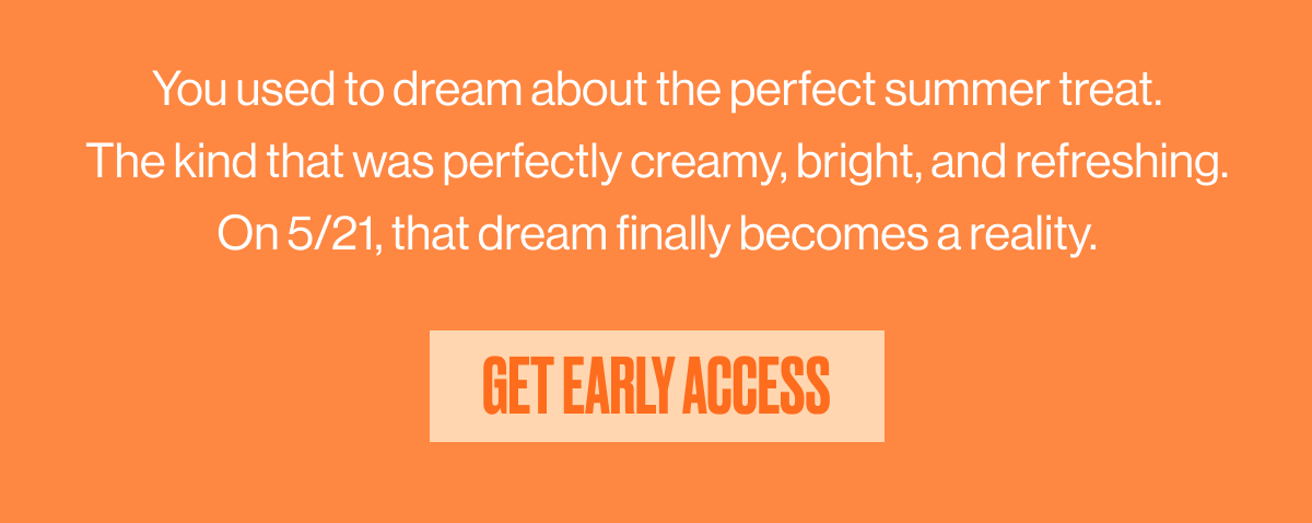 You used to dream about the perfect summer treat. The kind that was perfectly cream, bright and refreshing. On 5/21, that dream finally becomes a reality. | GET EARLY ACCESS