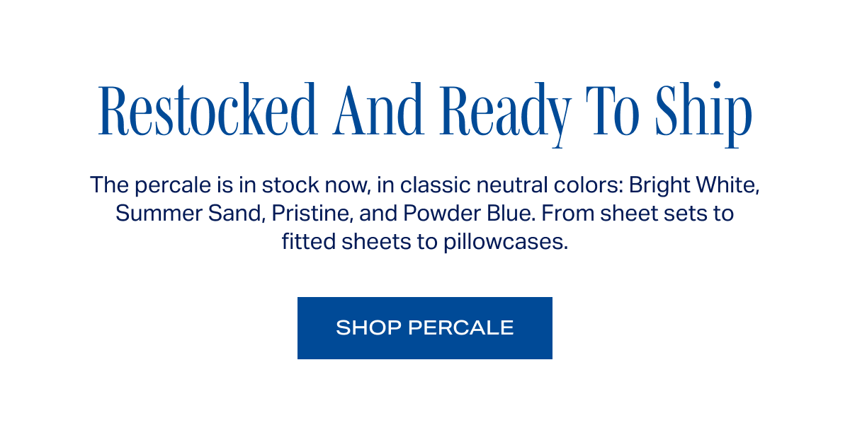 Restocked And Ready To Ship. The percale is in stock now, in classic neutral colors: Bright White, Summer Sand, Pristine, and Powder Blue. From sheet sets to fitted sheets to pillowcases. SHOP PERCALE