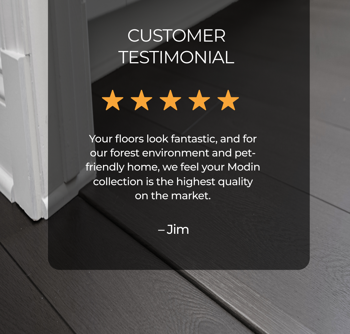 "Your floors look fantastic, and for our forest environment and pet-friendly home, we feel your Modin collection is the highest quality on the market."-Jim