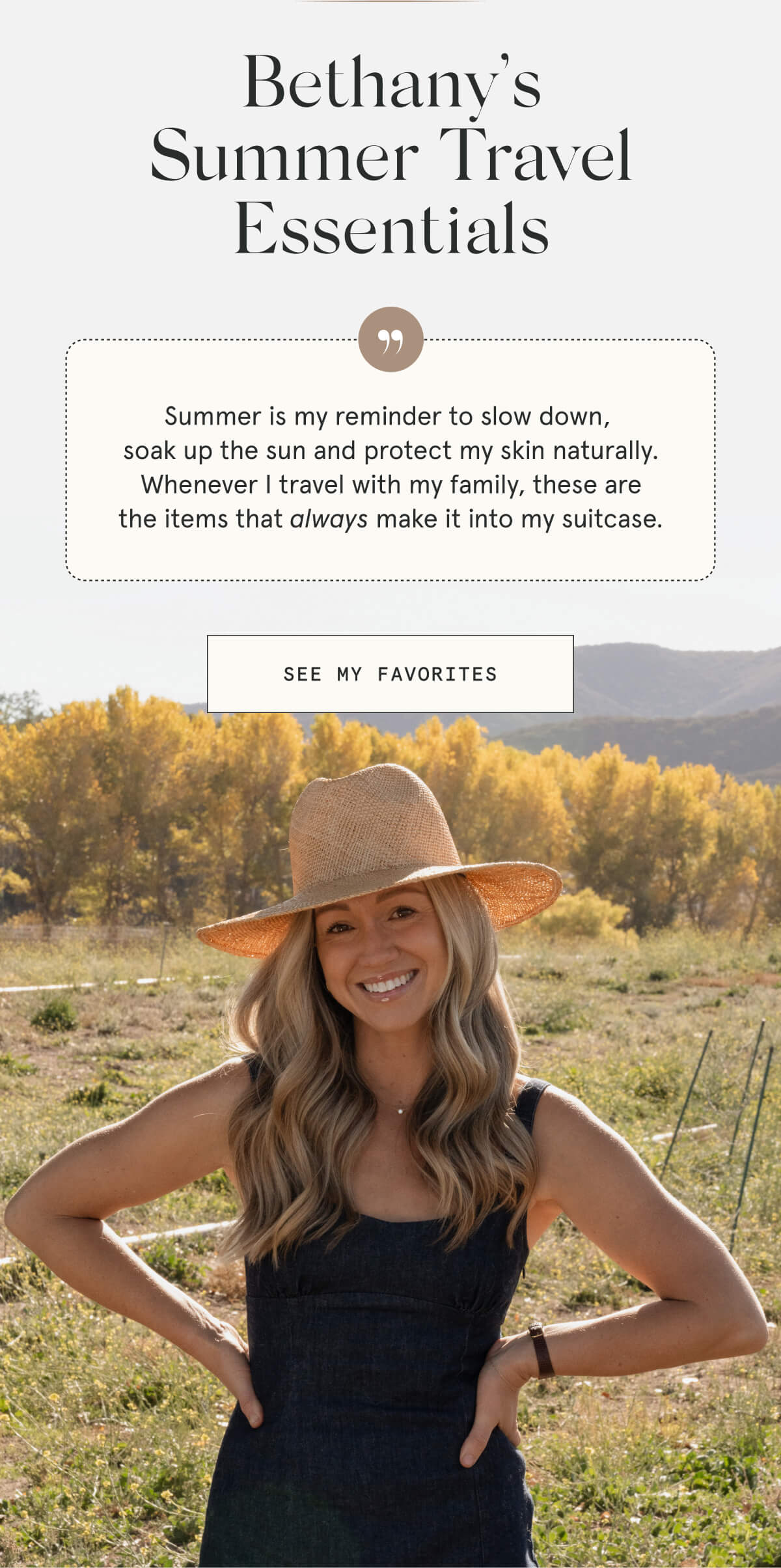 Bethany’s Summer Travel Essentials  Summer is my reminder to slow down, soak up the sun and protect my skin naturally. Whenever I travel with my family, these are the items that always make it into my suitcase.  [SEE MY FAVORITES]